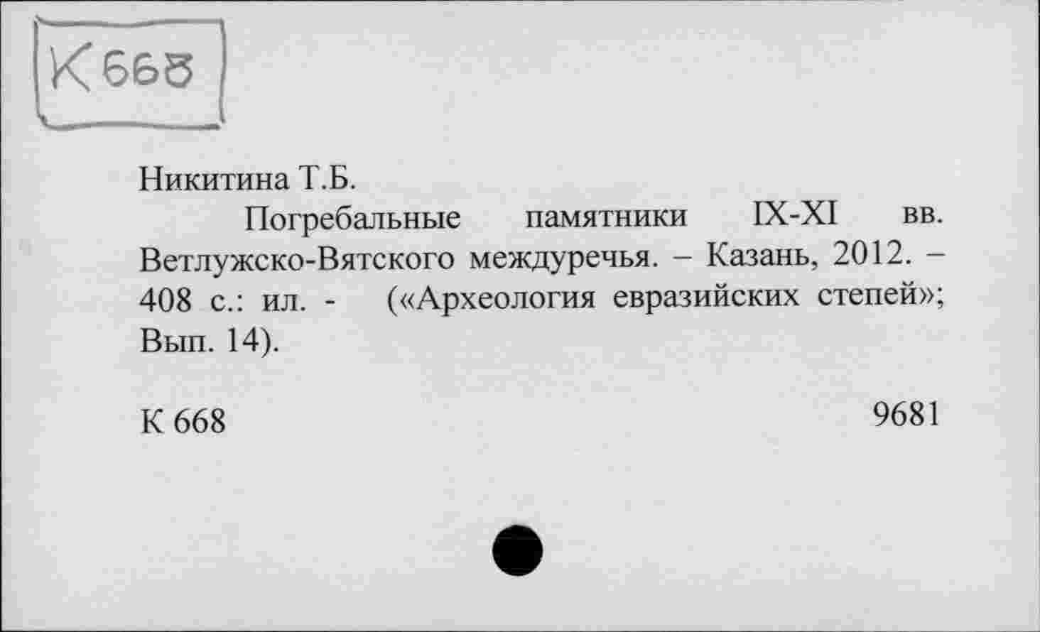 ﻿К 665
Никитина Т.Б.
Погребальные памятники IX-XI вв. Ветлужско-Вятского междуречья. - Казань, 2012. -408 с.: ил. - («Археология евразийских степей»; Вып. 14).
К 668
9681